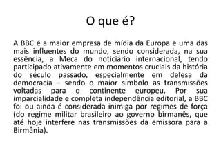 O que é?
A BBC é a maior empresa de mídia da Europa e uma das
mais influentes do mundo, sendo considerada, na sua
essência, a Meca do noticiário internacional, tendo
participado ativamente em momentos cruciais da história
do século passado, especialmente em defesa da
democracia – sendo o maior símbolo as transmissões
voltadas para o continente europeu. Por sua
imparcialidade e completa independência editorial, a BBC
foi ou ainda é considerada inimiga por regimes de força
(do regime militar brasileiro ao governo birmanês, que
até hoje interfere nas transmissões da emissora para a
Birmânia).
 