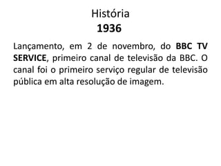 História
1936
Lançamento, em 2 de novembro, do BBC TV
SERVICE, primeiro canal de televisão da BBC. O
canal foi o primeiro serviço regular de televisão
pública em alta resolução de imagem.
 