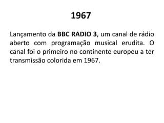 1967
Lançamento da BBC RADIO 3, um canal de rádio
aberto com programação musical erudita. O
canal foi o primeiro no continente europeu a ter
transmissão colorida em 1967.
 