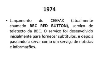 1974
• Lançamento do CEEFAX (atualmente
chamado BBC RED BUTTON), serviço de
teletexto da BBC. O serviço foi desenvolvido
inicialmente para fornecer subtítulos, e depois
passando a servir como um serviço de notícias
e informações.
 