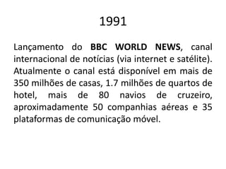 1991
Lançamento do BBC WORLD NEWS, canal
internacional de notícias (via internet e satélite).
Atualmente o canal está disponível em mais de
350 milhões de casas, 1.7 milhões de quartos de
hotel, mais de 80 navios de cruzeiro,
aproximadamente 50 companhias aéreas e 35
plataformas de comunicação móvel.
 