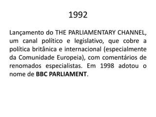 1992
Lançamento do THE PARLIAMENTARY CHANNEL,
um canal político e legislativo, que cobre a
política britânica e internacional (especialmente
da Comunidade Europeia), com comentários de
renomados especialistas. Em 1998 adotou o
nome de BBC PARLIAMENT.
 