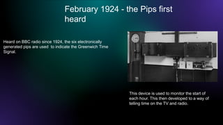 February 1924 - the Pips first
heard
This device is used to monitor the start of
each hour. This then developed to a way of
telling time on the TV and radio.
Heard on BBC radio since 1924, the six electronically
generated pips are used to indicate the Greenwich Time
Signal.
 