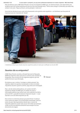 30/03/2022 13:51 'A única saída é o aeroporto': por que jovens profissionais abandonam em massa a Argentina - BBC News Brasil
https://www.bbc.com/portuguese/internacional-60163252 3/13
Mas ela destacou para a BBC News Mundo (o serviço em espanhol da BBC) que, nos últimos tempos, vem observando uma
tendência que traz muitas lembranças do que ela viveu duas décadas atrás. "Tenho vários amigos e conhecidos que estão indo
embora", ela conta. "Alguns já foram, outros planejam ir neste ano."
Anat não tem dúvidas de que o país está atravessando outra grande onda migratória — um fenômeno que boa parte da
imprensa local vem chamando de "êxodo".
Estatísticas indicam que o êxodo atual dos argentinos pode ser maior que o verificado na crise de 2001
Quantos são os emigrantes?
A BBC News Mundo consultou a Direção Nacional de Migrações
(DNM) da Argentina sobre qual seria os números mais recentes de
emigrantes, mas um porta-voz do organismo explicou que não
poderia fornecer essa informação.
Ele destacou que o motivo é "proteger os dados pessoais" dos
viajantes, depois de supostas manipulações no banco de dados
migratórios durante o governo anterior, algo ainda sob investigação.
Mas o site de notícias A24 publicou, em outubro de 2021,
estatísticas obtidas da DNM após um pedido de acesso a
informações públicas, que indicam que, entre setembro de 2020 e
junho de 2021, quase 60 mil pessoas emigraram do país — o que
equivale a cerca de 200 emigrantes por dia.
Esse número é o total das pessoas que preencheram "mudança"
como motivo de viagem na sua declaração juramentada, antes de
saírem do país. Mas especialistas indicam que o número de
migrantes poderá ser muito maior, já que nem todos que planejam
mudar-se de forma definitiva declaram essa situação nos seus
documentos de viagem.
GETTY IMAGES
Podcast
 