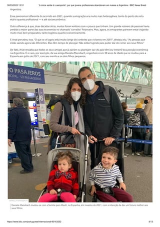 30/03/2022 13:51 'A única saída é o aeroporto': por que jovens profissionais abandonam em massa a Argentina - BBC News Brasil
https://www.bbc.com/portuguese/internacional-60163252 5/13
Argentina.
Esse panorama é diferente do ocorrido em 2001, quando a emigração era muito mais heterogênea, tanto do ponto de vista
etário quanto profissional — e até socioeconômico.
Outra diferença é que, duas décadas atrás, muitos foram embora com o pouco que tinham. Um grande número de pessoas havia
perdido a maior parte das suas economias no chamado "corralito" financeiro. Mas, agora, os emigrantes parecem estar viajando
muito mais bem preparados, tanto logística quanto economicamente.
E Anat percebeu isso. "O que se vê agora está muito longe do contexto que vivíamos em 2001", destaca ela. "As pessoas que
estão saindo agora são diferentes. Elas têm tempo de planejar. Não estão fugindo para poder dar de comer aos seus filhos."
De fato, Anat ressalta que todos os seus amigos que já saíram ou planejam sair do país têm (ou tinham) boa posição econômica
na Argentina. É o caso, por exemplo, da sua amiga Daniela Mansbach, engenheira com 38 anos de idade que se mudou para a
Espanha em julho de 2021, com seu marido e os dois filhos pequenos.
Daniela Mansbach mudou-se com a família para Madri, na Espanha, em meados de 2021, com a intenção de dar um futuro melhor aos
seus filhos.
DANIELA MANSBACH
 