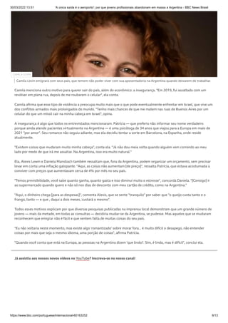 30/03/2022 13:51 'A única saída é o aeroporto': por que jovens profissionais abandonam em massa a Argentina - BBC News Brasil
https://www.bbc.com/portuguese/internacional-60163252 9/13
Camila Levin emigrará com seus pais, que temem não poder viver com sua aposentadoria na Argentina quando deixarem de trabalhar.
Camila menciona outro motivo para querer sair do país, além do econômico: a insegurança. "Em 2019, fui assaltada com um
revólver em plena rua, depois de me roubarem o celular", ela conta.
Camila afirma que esse tipo de violência a preocupa muito mais que o que pode eventualmente enfrentar em Israel, que vive um
dos conflitos armados mais prolongados do mundo. "Tenho mais chances de que me matem nas ruas de Buenos Aires por um
celular do que um míssil cair na minha cabeça em Israel", opina.
A insegurança é algo que todos os entrevistados mencionaram. Patrícia — que preferiu não informar seu nome verdadeiro
porque ainda atende pacientes virtualmente na Argentina — é uma psicóloga de 34 anos que viajou para a Europa em maio de
2021 "por amor". Seu romance não seguiu adiante, mas ela decidiu tentar a sorte em Barcelona, na Espanha, onde reside
atualmente.
"Existem coisas que mudaram muito minha cabeça", conta ela. "Já não dou meia volta quando alguém vem correndo ao meu
lado por medo de que irá me assaltar. Na Argentina, isso era muito natural."
Ela, Alexis Lewin e Daniela Mansbach também ressaltam que, fora da Argentina, podem organizar um orçamento, sem precisar
levar em conta uma inflação galopante. "Aqui, as coisas não aumentam [de preço]", ressalta Patrícia, que estava acostumada a
conviver com preços que aumentavam cerca de 4% por mês no seu país.
"Temos previsibilidade, você sabe quanto ganha, quanto gasta e isso diminui muito o estresse", concorda Daniela. "[Consigo] ir
ao supermercado quando quero e não só nos dias de desconto com meu cartão de crédito, como na Argentina."
"Aqui, o dinheiro chega [para as despesas]", comenta Alexis, que se sente "tranquilo" por saber que "o queijo custa tanto e o
frango, tanto — e que , daqui a dois meses, custará o mesmo".
Todos esses motivos explicam por que diversas pesquisas publicadas na imprensa local demonstram que um grande número de
jovens — mais da metade, em todas as consultas — decidiria mudar-se da Argentina, se pudesse. Mas aqueles que se mudaram
reconhecem que emigrar não é fácil e que sentem falta de muitas coisas do seu país.
"Eu não voltaria neste momento, mas existe algo 'romantizado' sobre morar fora... é muito difícil o desapego, não entender
coisas por mais que seja o mesmo idioma, uma porção de coisas", afirma Patrícia.
"Quando você conta que está na Europa, as pessoas na Argentina dizem 'que lindo!'. Sim, é lindo, mas é difícil", conclui ela.
Já assistiu aos nossos novos vídeos no YouTube? Inscreva-se no nosso canal!
CAMILA LEVIN
 