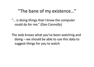 “The bane of my existence…” 
“… is doing things that I know the computer 
  could do for me.” (Dan Connolly) 

The web knows what you’ve been watching and 
  doing – we should be able to use this data to 
  suggest things for you to watch 
 