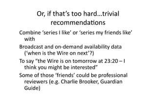 Or, if that’s too hard…trivial 
             recommendaCons 
Combine ‘series I like’ or ‘series my friends like’ 
  with 
Broadcast and on‐demand availability data 
  (‘when is the Wire on next’?)  
To say “the Wire is on tomorrow at 23:20 – I 
  think you might be interested” 
Some of those ‘friends’ could be professional 
  reviewers (e.g. Charlie Brooker, Guardian 
  Guide) 
 