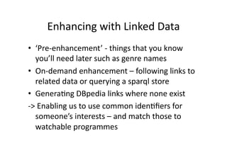 Enhancing with Linked Data 
•  ‘Pre‐enhancement’ ‐ things that you know 
   you’ll need later such as genre names 
•  On‐demand enhancement – following links to 
   related data or querying a sparql store 
•  GeneraCng DBpedia links where none exist 
‐> Enabling us to use common idenCﬁers for 
   someone’s interests – and match those to 
   watchable programmes 
 