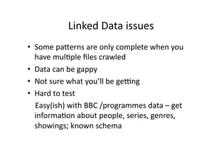 Linked Data issues 
•  Some paberns are only complete when you 
    have mulCple ﬁles crawled 
•  Data can be gappy 
•  Not sure what you’ll be gecng  
•  Hard to test 
    Easy(ish) with BBC /programmes data – get 
    informaCon about people, series, genres, 
    showings; known schema  
 