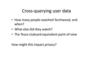 Cross‐querying user data 
•  How many people watched Torchwood, and 
   when? 
•  What else did they watch? 
•  The Tesco clubcard equivalent point of view 

How might this impact privacy?  
 