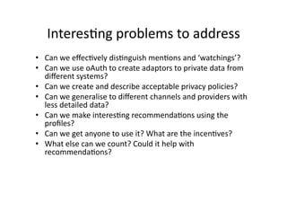 InteresCng problems to address 
•  Can we eﬀecCvely disCnguish menCons and ‘watchings’? 
•  Can we use oAuth to create adaptors to private data from 
   diﬀerent systems? 
•  Can we create and describe acceptable privacy policies?  
•  Can we generalise to diﬀerent channels and providers with 
   less detailed data? 
•  Can we make interesCng recommendaCons using the 
   proﬁles? 
•  Can we get anyone to use it? What are the incenCves? 
•  What else can we count? Could it help with 
   recommendaCons? 
 