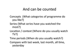 And can be counted 
Concepts  (What categories of programme do 
  you like?) 
Series (What series have you watched the 
  most?) 
LocaCon / context (Where do you usually watch 
  TV?) 
Time periods (When do you usually watch?) 
Compare with last week, last month, all Cme, 
  yesterday 
 