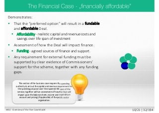 Demonstrates:
 That the “preferred option” will result in a fundable
and affordable Deal.
 Affordability - realistic capital and revenue costs and
savings over life span of investment
 Assessment of how the Deal will impact finance.
 Funding - agreed sources of finance and support.
 Any requirement for external funding must be
supported by clear evidence of Commissioners’
support for the scheme, together with any funding
gaps.
This section of the business case requires the spending
authority to set out the capital and revenue requirement for
the spending proposal over the expected life span of the
service, together with an assessment of how the Deal will
impact upon the balance sheet, income and expenditure
account and pricing (if applicable) of the public sector
organisation.
M02 - Overview of the Five Case Model 10/21 | 32/194
 