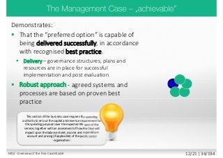 Demonstrates:
 That the “preferred option” is capable of
being delivered successfully, in accordance
with recognised best practice.
 Delivery – governance structures, plans and
resources are in place for successful
implementation and post evaluation
 Robust approach - agreed systems and
processes are based on proven best
practice
This section of the business case requires the spending
authority to set out the capital and revenue requirement for
the spending proposal over the expected life span of the
service, together with an assessment of how the Deal will
impact upon the balance sheet, income and expenditure
account and pricing (if applicable) of the public sector
organisation.
M02 - Overview of the Five Case Model 12/21 | 34/194
 