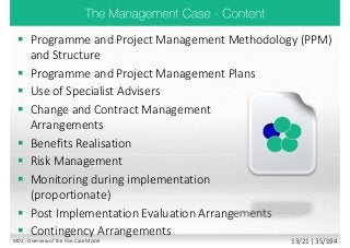  Programme and Project Management Methodology (PPM)
and Structure
 Programme and Project Management Plans
 Use of Specialist Advisers
 Change and Contract Management
Arrangements
 Benefits Realisation
 Risk Management
 Monitoring during implementation
(proportionate)
 Post Implementation Evaluation Arrangements
 Contingency Arrangements
M02 - Overview of the Five Case Model 13/21 | 35/194
 