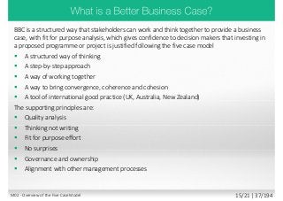 BBC is a structured way that stakeholders can work and think together to provide a business
case, with fit for purpose analysis, which gives confidence to decision makers that investing in
a proposed programme or project is justified following the five case model
 A structured way of thinking
 A step-by-step approach
 A way of working together
 A way to bring convergence, coherence and cohesion
 A tool of international good practice (UK, Australia, New Zealand)
The supporting principles are:
 Quality analysis
 Thinking not writing
 Fit for purpose effort
 No surprises
 Governance and ownership
 Alignment with other management processes
M02 - Overview of the Five Case Model 15/21 | 37/194
 