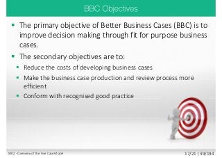  The primary objective of Better Business Cases (BBC) is to
improve decision making through fit for purpose business
cases.
 The secondary objectives are to:
 Reduce the costs of developing business cases
 Make the business case production and review process more
efficient
 Conform with recognised good practice
M02 - Overview of the Five Case Model 17/21 | 39/194
 