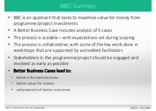  BBC is an approach that looks to maximise value for money from
programme/project investments
 A Better Business Case includes analysis of 5 cases
 The process is scalable – with expectations set during scoping
 The process is collaborative, with some of the key work done in
workshops that are supported by accredited facilitators
 Stakeholders in the programme/project should be engaged and
involved as early as possible
 Better Business Cases lead to:
 better informed decisions
 better value for money
 achievement of better outcomes
M02 - Overview of the Five Case Model 19/21 | 41/194
 