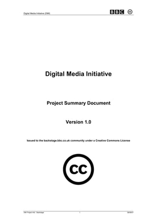 Digital Media Initiative (DMI)




                               Digital Media Initiative



                               Project Summary Document


                                      Version 1.0


    Issued to the backstage.bbc.co.uk community under a Creative Commons License




DMI Project Info - Backstage               1                                 08/08/07