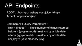 API Endpoints
ROOT : /bbc.api.mashery.com/juicer-ld-api/
Accept : application/json
Common API Query Parameters :
limit = {integer} - limits number of things returned
before = {yyyy-mm-dd} - restricts by article date
after = {yyyy-mm-dd} - restricts by article date
api_key = {your mashery key}

 