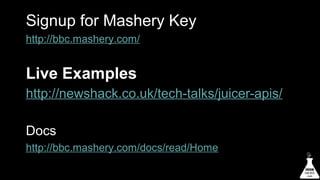 Signup for Mashery Key
http://bbc.mashery.com/

Live Examples
http://newshack.co.uk/tech-talks/juicer-apis/
Docs
http://bbc.mashery.com/docs/read/Home

 