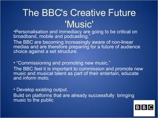 The BBC's Creative Future
            'Music'
•Personalisation and immediacy are going to be critical on
broadband, mobile and podcasting.”
The BBC are becoming increasingly aware of non-linear
medias and are therefore preparing for a future of audience
choice against a set structure.

• “Commissioning and promoting new music.”
The BBC feel it is important to commission and promote new
music and musical talent as part of their entertain, educate
and inform moto.

• Develop existing output.
Build on platforms that are already successfully bringing
music to the public
 