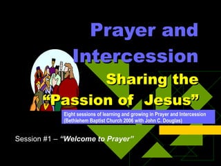 Prayer and Intercession   Sharing the “Passion of  Jesus” Eight sessions of learning and growing in Prayer and Intercession (Bethlehem Baptist Church 2006 with John C. Douglas) Session #1 –  “Welcome to Prayer” 