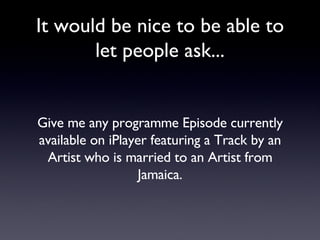 It would be nice to be able to let people ask... Give me any programme Episode currently available on iPlayer featuring a Track by an Artist who is married to an Artist from Jamaica. 