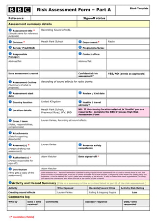 Risk Assessment Form – Part A
Blank Template
Reference: Sign-off status
Assessment summary details
Assessment title *
(Simple name for reference
purposes)
Recording Sound effects.
Division:* Heath Park School Department:* Radio
Series/ Prod/Unit: Programme/Area:
Responsible
Manager:
Contact office:
Address/Tel: Address/Tel:
Date assessment created Confidential risk
assessment?
YES/NO (delete as applicable)
Assessment Outline
(Summary of what is
proposed)
Recording of sound effects for radio drama.
Assessment start
date
Review / End date
Country location United KIngdom Hostile / travel
advisory?
Location details Heath Park School,
Preswood Road, WV11RD
NB: If the country location selected is ‘Hostile’ you are
required to: complete the BBC Overseas High Risk
Assessment Form
Crew / team
(Roles, responsibilities,
competencies)
Lauren Parkes, Recording all sound effects.
Attachments
(Detail supporting
documents)
Assessor(s) *
(Person drafting risk
assessment)
Lauren Parkes Assessor safety
competence
Authoriser(s) *
(Person responsible for
sign-off)
Adam Fletcher Date signed-off *
Distribution
(Who gets a copy of the
assessment)
Adam Fletcher
Data Protection Act: Personal information collected for the purposes of risk assessment will be used to identify those at risk, and
those involved in controlling risk, from this or similar activities and to fulfil the BBC's obligations under Health and Safety policy and
legislation. It will be retained for up to 6 years after the expiry of the activity. It may be shared with other organisations, including
our agents and contractors, with whom the risk or the control of risk is shared.
Activity and Hazard Summary [This is a summary of the activities listed in part B of the risk assessment.]
Activity Who Exposed Hazards{hazard titles Activity Risk Rating
Creating sound effects Lauren Parkes Falling & trapping fingers Low
Comments log
Who by Date / time
received
Comments Assessor response Date/ time
responded
[* mandatory fields]
 