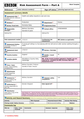 Risk Assessment Form – Part A                                                                                            Blank Template



Reference:              [enter reference number]]                                       Sign-off status                 [planning/approved etc]

Assessment summary details

    Assessment title *           Health and safety hazards to cast and crew
(Simple name for reference
purposes)


    Division:*                   Production                                            Department:*                     Drama

    Series/ Prod/Unit:           Rockabye Baby                                         Programme/Area:


   Responsible                   Bethany Saunders                                      Contact office:                  07805484838
Manager:                         Daniella Di paolo
Address/Tel:                                                                     Address/Tel:




Date assessment created          17/2/13                                         Confidential risk                      NO (delete as applicable)
                                                                                 assessment?


    Assessment Outline           A young girl sitting in a hut playing with her doll and an older woman walking through a
(Summary of what is              wood.
proposed)

   Assessment start              17/2/13                                               Review / End date
date


    Country location             England                                            Hostile / travel                    No
                                                                                 advisory?

    Location details             Wandlebury Country Park,                        NB: If the country location selected is ‘Hostile’ you are
                                 Cambridge                                       required to: complete the BBC Overseas High Risk
                                                                                 Assessment Form

                                 Bethany Saunders- Producer
    Crew / team
(Roles, responsibilities,        Daniella Di Paolo- Director
competencies)


    Attachments
(Detail supporting
documents)

                                 Bethany Saunders                                                                       Low
    Assessor(s)    *                                                                Assessor safety
(Person drafting risk                                                            competence
assessment)


    Authoriser(s) *              Brendan Sheppard                                Date signed-off *
(Person responsible for
sign-off)


    Distribution
(Who gets a copy of the          Data Protection Act: Personal information collected for the purposes of risk assessment will be used to identify those at risk, and
                                 those involved in controlling risk, from this or similar activities and to fulfil the BBC's obligations under Health and Safety policy and
assessment)                      legislation. It will be retained for up to 6 years after the expiry of the activity. It may be shared with other organisations, including
                                 our agents and contractors, with whom the risk or the control of risk is shared.


   Activity and Hazard Summary [This is a summary of the activities listed in part B of the risk assessment.]
Activity                                              Who Exposed                              Hazards{hazard titles                     Activity Risk Rating

Filming inside Tadlow Granary                         Grace                                    Old structured building                               Medium

Comments log
Who by             Date / time        Comments                                            Assessor response                                  Date/ time
                   received                                                                                                                  responded




 [* mandatory fields]
 