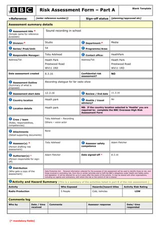 § Risk Assessment Form – Part A
Blank Template
=Reference: [enter reference number]] Sign-off status [planning/approved etc]
Assessment summary details
Assessment title *
(Simple name for reference
purposes)
Sound recording in school
Division:* Studio Department:* Media
Series/ Prod/Unit: 54 Programme/Area:
Responsible Manager: Toby Adshead Contact office: HeathPark
Address/Tel: Heath Park
Prestwood Road
WV11 1RD
Address/Tel: Heath Park
Prestwood Road
WV11 1RD
Date assessment created 8.3.16 Confidential risk
assessment?
NO
Assessment Outline
(Summary of what is
proposed)
Recording dialogue for far radio show
Assessment start date 12.3.16 Review / End date 11.3.16
Country location Heath park Hostile / travel
advisory?
No
Location details Heath park NB: If the country location selected is ‘Hostile’ you are
required to: complete the BBC Overseas High Risk
Assessment Form
Crew / team
(Roles, responsibilities,
competencies)
Toby Adshead – Recording
Others – voice actor
Attachments
(Detail supporting documents)
None
Assessor(s) *
(Person drafting risk
assessment)
Toby Adshead Assessor safety
competence
Adam Fletcher
Authoriser(s) *
(Person responsible for sign-
off)
Adam Fletcher Date signed-off * 8.3.16
Distribution
(Who gets a copy of the
assessment)
Data Protection Act: Personal information collected for the purposes of risk assessment will be used to identify those at risk, and
those involved in controlling risk, from this or similar activities and to fulfil the BBC's obligations under Health and Safety policy
and legislation. It will be retained for up to 6 years after the expiry of the activity. It may be shared with other organisations,
including our agents and contractors, with whom the risk or the control of risk is shared.
Activity and Hazard Summary [This is a summary of the activities listed in part B of the risk assessment.]
Activity Who Exposed Hazards{hazard titles Activity Risk Rating
Radio Production 5 People Cold, Vehicles LOW
Comments log
Who by Date / time
received
Comments Assessor response Date/ time
responded
[* mandatory fields]
 