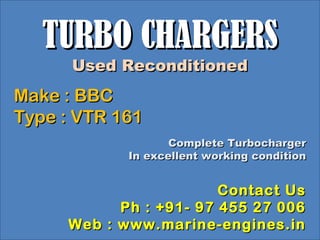 TURBO CHARGERSTURBO CHARGERS
Used ReconditionedUsed Reconditioned
Make : BBCMake : BBC
Type : VTR 161Type : VTR 161
Complete TurbochargerComplete Turbocharger
In excellent working conditionIn excellent working condition
Contact UsContact Us
Ph : +91- 97 455 27 006Ph : +91- 97 455 27 006
Web : www.marine-engines.inWeb : www.marine-engines.in
 