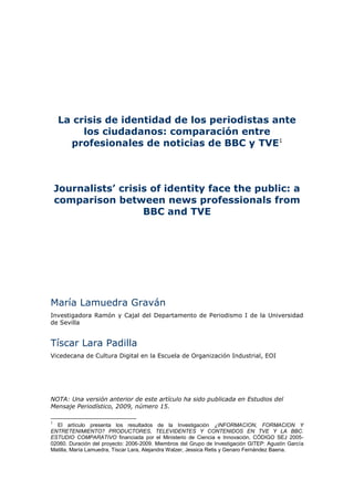 La crisis de identidad de los periodistas ante
         los ciudadanos: comparación entre
      profesionales de noticias de BBC y TVE1



    Journalists’ crisis of identity face the public: a
    comparison between news professionals from
                      BBC and TVE




María Lamuedra Graván
Investigadora Ramón y Cajal del Departamento de Periodismo I de la Universidad
de Sevilla


Tíscar Lara Padilla
Vicedecana de Cultura Digital en la Escuela de Organización Industrial, EOI




NOTA: Una versión anterior de este artículo ha sido publicada en Estudios del
Mensaje Periodístico, 2009, número 15.

1
  El artículo presenta los resultados de la Investigación ¿INFORMACION, FORMACION Y
ENTRETENIMIENTO? PRODUCTORES, TELEVIDENTES Y CONTENIDOS EN TVE Y LA BBC.
ESTUDIO COMPARATIVO financiada por el Ministerio de Ciencia e Innovación, CÓDIGO SEJ 2005-
02060. Duración del proyecto: 2006-2009. Miembros del Grupo de Investigación GITEP: Agustín García
Matilla, María Lamuedra, Tíscar Lara, Alejandra Walzer, Jessica Retis y Genaro Fernández Baena.
 