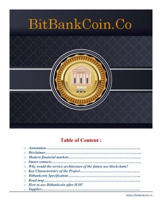 https://bitbankcoin.co
Table of Content :
o Annotation…………………………………………………………………..
o Disclaimer…………………………………………………………………....
o Modern financial markets………………………………………………......
o Smart contacts…………………………………………………………….…
o Why would the service architecture of the future use blockchain?
o Key Characteristics of the Project……………………………………….…
o Bitbankcoin Specification…………………………………………………..
o Road map………………………………………………………………..…..
o How to use Bitbankcoin after ICO?
o Supplier……………………………………………………………………..
 