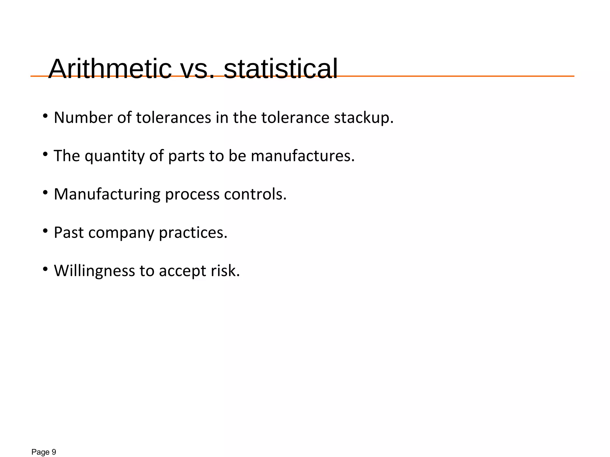 Page 9
Arithmetic vs. statistical
• Number of tolerances in the tolerance stackup.
• The quantity of parts to be manufactures.
• Manufacturing process controls.
• Past company practices.
• Willingness to accept risk.
 