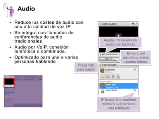 Audio

   Reduce los costes de audio con
    una alta calidad de voz IP
   Se integra con llamadas de
    conferencias de audio
    tradicionales                             Ajusta los niveles de
                                               audio con facilidad
   Audio por VoIP, conexión
    telefónica o combinada.                                 El icono del
   Optimizado para una o varias                          micrófono indica
    personas hablando                                     cuando hablas
                               Pulsa Talk
                               para hablar




                                             El icono del micrófono
                                             muestra qué persona
                                                  está hablando
 