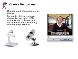 Vídeo a tiempo real

   Guarda una instantánea en la
    pizarra
   Se puede utilizar cualquier
    dispositivo de vídeo USB:
    cámaras web, cámaras de
    documentos, microscopios y
    convertidores USB AV
 