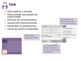 Chat

   Chat público y privado
   Chat privado que puede ser
    supervisado
   Anuncio de características                                Las opciones de
                                                              panel están a sólo
   Guarda las transcripciones                                un clic de distancia
   Capturado en grabaciones
   Canal de retorno moderador

                  Chat público
                  visible para todos



                                       Los moderadores
                                       pueden chatear en
                                       privado en la opción
                                       “moderators”
 