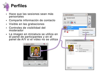 Perfiles
   Hace que las sesiones sean más
    personales
   Comparte información de contacto
   Visible en las grabaciones
   Controles de visibilidad del
    moderador
   La imagen en miniatura se utiliza en
    el panel de participantes y en el
    panel de A/V si el video no se utiliza
 