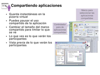 Compartiendo aplicaciones
                                                        Marco para
                                                      seleccionar las
   Guarda instantáneas en la                          aplicaciones
    pizarra virtual                                    compartidas
   Puedes pausar el uso
    compartido de la aplicación        Controlador
   Cambiar el tamaño del marco          para de
    compartido para limitar lo que     aplicaciones
    se ve                              compartidas
   Lo que ves es lo que verán los
    participantes
   Vista previa de lo que verán los
    participantes
 