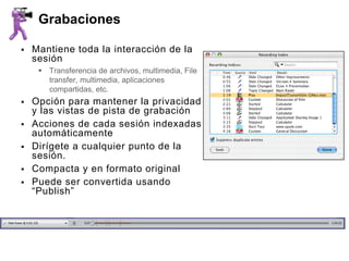 Grabaciones

   Mantiene toda la interacción de la
    sesión
      Transferencia de archivos, multimedia, File
       transfer, multimedia, aplicaciones
       compartidas, etc.
   Opción para mantener la privacidad
    y las vistas de pista de grabación
   Acciones de cada sesión indexadas
    automáticamente
   Dirígete a cualquier punto de la
    sesión.
   Compacta y en formato original
   Puede ser convertida usando
    “Publish”
 