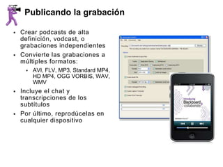 Publicando la grabación

   Crear podcasts de alta
    definición, vodcast, o
    grabaciones independientes
   Convierte las grabaciones a
    múltiples formatos:
        AVI, FLV, MP3, Standard MP4,
         HD MP4, OGG VORBIS, WAV,
         WMV
   Incluye el chat y
    transcripciones de los
    subtítulos
   Por último, reprodúcelas en
    cualquier dispositivo
 