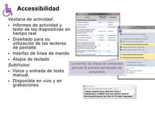 Accessibilidad
Ventana de actividad:
 Informes de actividad y
  texto de las diapositivas en
  tiempo real
 Diseñado para su
  utilización de los lectores
  de pantalla
 Interfaz de línea de mando
 Atajos de teclado
Subtítulos:                    La interfaz de líneas de comandos
                                permite la entrada del teclado de
 Voice y entrada de texto                  comandos
  manual
 Disponible en vivo y en
  grabaciones
 