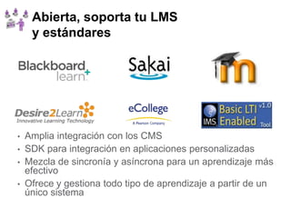Abierta, soporta tu LMS
     y estándares




•   Amplia integración con los CMS
•   SDK para integración en aplicaciones personalizadas
•   Mezcla de sincronía y asíncrona para un aprendizaje más
    efectivo
•   Ofrece y gestiona todo tipo de aprendizaje a partir de un
    único sistema
 