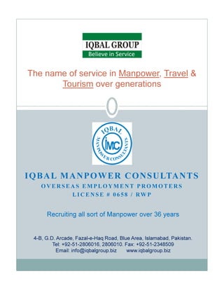 The name of service in Manpower, Travel &
Tourism over generations
Believe in Service
IQBAL MANPOWER CONSULTANTS
O V E R S E A S E M P L O Y M E N T P R O M O T E R S
L I C E N S E # 0 6 5 8 / RW P
Recruiting all sort of Manpower over 36 years
4-B, G.D. Arcade, Fazal-e-Haq Road, Blue Area, Islamabad, Pakistan.
Tel: +92-51-2806016, 2806010. Fax: +92-51-2348509
Email: info@iqbalgroup.biz www.iqbalgroup.biz
 