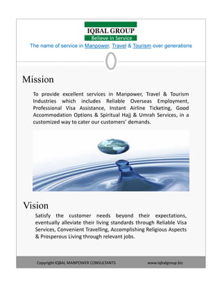 Mission
To provide excellent services in Manpower, Travel & Tourism
Industries which includes Reliable Overseas Employment,
Professional Visa Assistance, Instant Airline Ticketing, Good
Accommodation Options & Spiritual Hajj & Umrah Services, in a
customized way to cater our customers’ demands.
The name of service in Manpower, Travel & Tourism over generations
Believe in Service
Copyright IQBAL MANPOWER CONSULTANTS www.iqbalgroup.biz
Satisfy the customer needs beyond their expectations,
eventually alleviate their living standards through Reliable Visa
Services, Convenient Travelling, Accomplishing Religious Aspects
& Prosperous Living through relevant jobs.
Vision
 