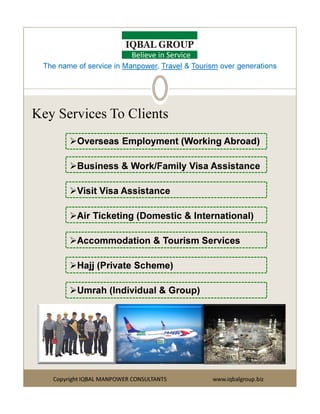 Key Services To Clients
Overseas Employment (Working Abroad)
Business & Work/Family Visa Assistance
Visit Visa Assistance
The name of service in Manpower, Travel & Tourism over generations
Believe in Service
Copyright IQBAL MANPOWER CONSULTANTS www.iqbalgroup.biz
Air Ticketing (Domestic & International)
Accommodation & Tourism Services
Hajj (Private Scheme)
Umrah (Individual & Group)
 
