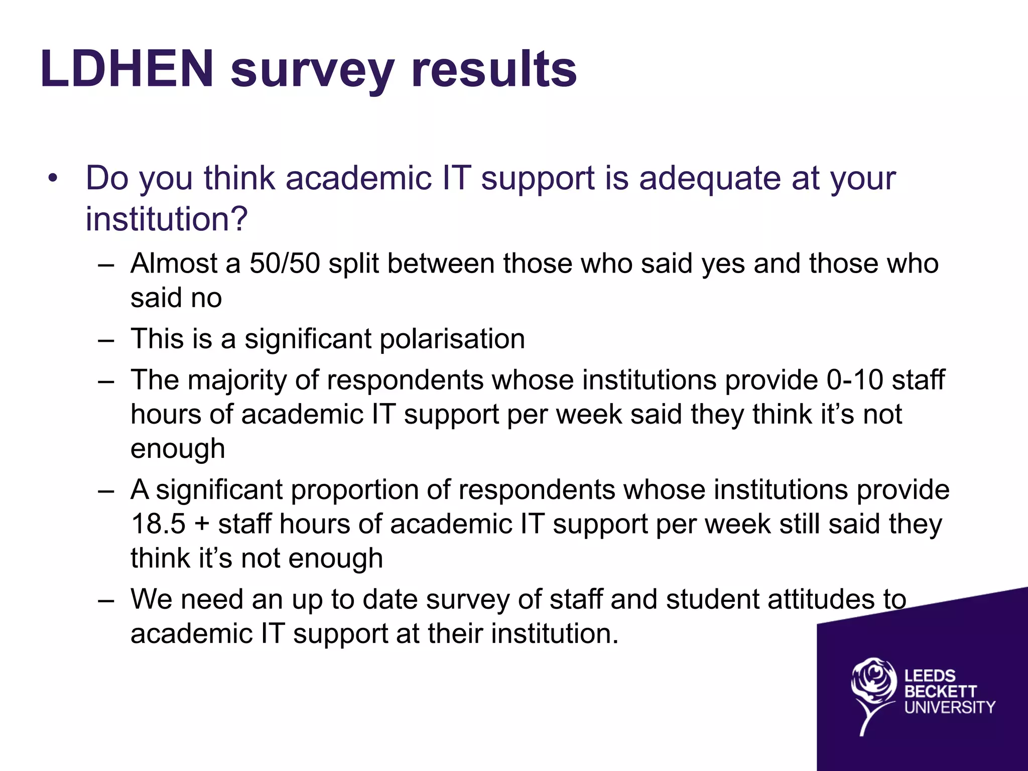 LDHEN survey results
• Do you think academic IT support is adequate at your
institution?
– Almost a 50/50 split between those who said yes and those who
said no
– This is a significant polarisation
– The majority of respondents whose institutions provide 0-10 staff
hours of academic IT support per week said they think it’s not
enough
– A significant proportion of respondents whose institutions provide
18.5 + staff hours of academic IT support per week still said they
think it’s not enough
– We need an up to date survey of staff and student attitudes to
academic IT support at their institution.
 