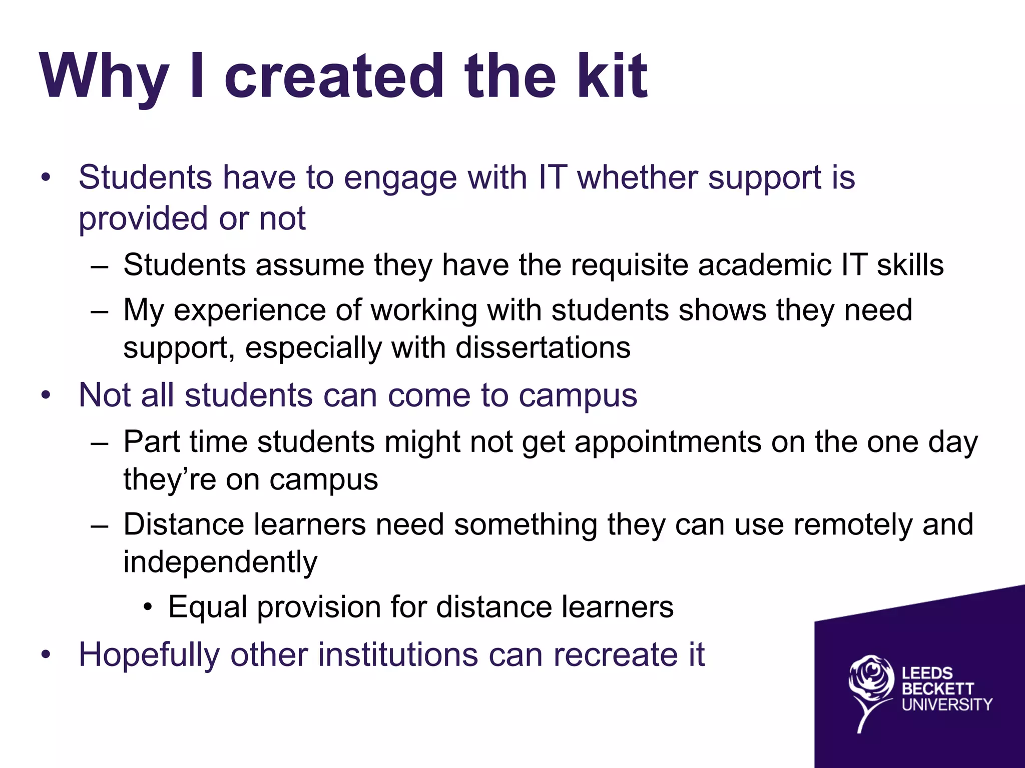 Why I created the kit
• Students have to engage with IT whether support is
provided or not
– Students assume they have the requisite academic IT skills
– My experience of working with students shows they need
support, especially with dissertations
• Not all students can come to campus
– Part time students might not get appointments on the one day
they’re on campus
– Distance learners need something they can use remotely and
independently
• Equal provision for distance learners
• Hopefully other institutions can recreate it
 